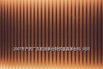 2007年產(chǎn)的廣東機場茅臺特供是真茅臺嗎  問問