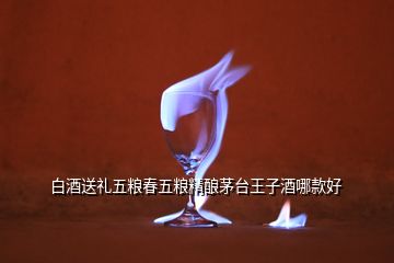 白酒送禮五糧春五糧精釀茅臺(tái)王子酒哪款好