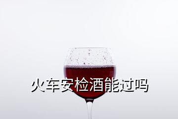 火車安檢酒能過(guò)嗎