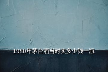 1980年茅臺(tái)酒當(dāng)時(shí)賣多少錢一瓶