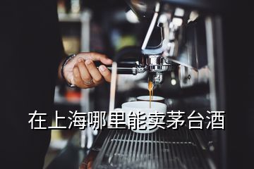 在上海哪里能賣茅臺酒