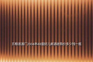 五糧液酒廠2004年48度好兒郎酒收購(gòu)價(jià)多少錢一瓶