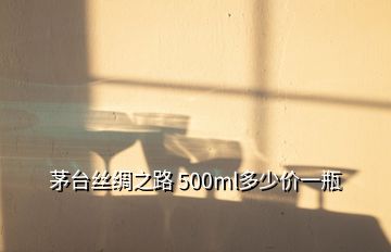 茅臺絲綢之路 500ml多少價一瓶