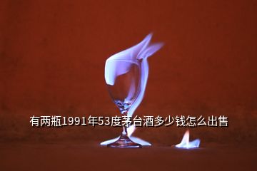 有兩瓶1991年53度茅臺酒多少錢怎么出售