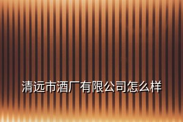 清遠(yuǎn)市酒廠有限公司怎么樣