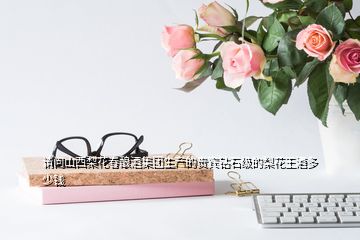 請(qǐng)問(wèn)山西梨花春釀酒集團(tuán)生產(chǎn)的貴賓鉆石級(jí)的梨花王酒多少錢(qián)