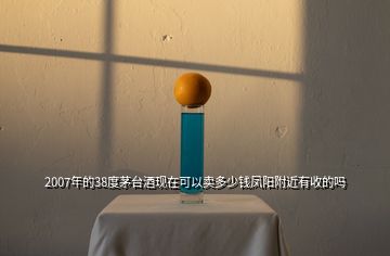 2007年的38度茅臺(tái)酒現(xiàn)在可以賣(mài)多少錢(qián)鳳陽(yáng)附近有收的嗎