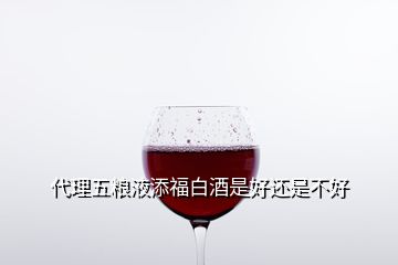 代理五糧液添福白酒是好還是不好