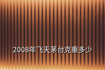 2008年飛天茅臺(tái)克重多少