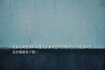 我家有兩瓶96年43度飛天茅臺(tái)當(dāng)時(shí)價(jià)格375元一瓶請(qǐng)問(wèn)現(xiàn)在價(jià)格是多少錢一