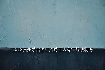 2018貴州茅臺酒廠招聘工人有年齡限制嗎