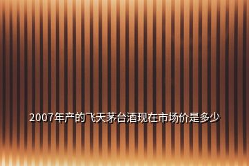 2007年產(chǎn)的飛天茅臺(tái)酒現(xiàn)在市場(chǎng)價(jià)是多少