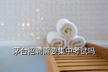 茅臺(tái)招聘需要集中考試嗎