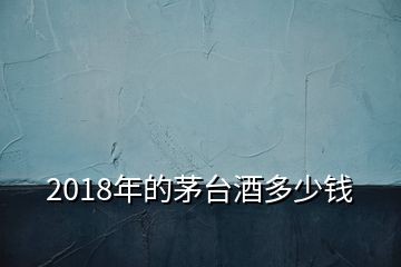 2018年的茅臺(tái)酒多少錢(qián)