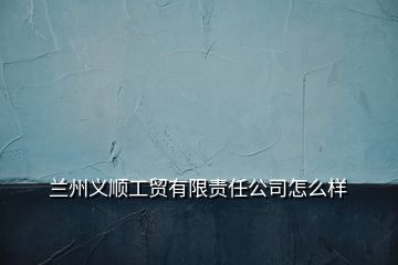 蘭州義順工貿(mào)有限責(zé)任公司怎么樣