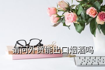 請(qǐng)問外貿(mào)能出口煙酒嗎