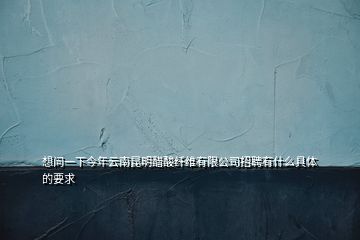 想問一下今年云南昆明醋酸纖維有限公司招聘有什么具體的要求