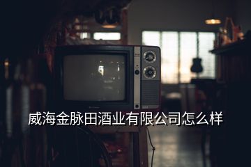 威海金脈田酒業(yè)有限公司怎么樣