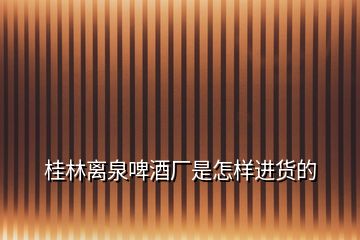 桂林離泉啤酒廠是怎樣進(jìn)貨的