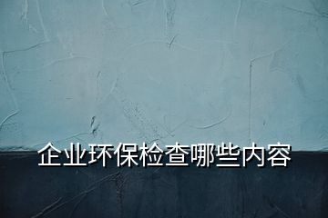 企業(yè)環(huán)保檢查哪些內(nèi)容