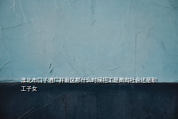 淮北市口子酒廠開發(fā)區(qū)那什么時候招工是面向社會還是職工子女