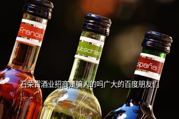 石榮霄酒業(yè)招商是騙人的嗎廣大的百度朋友們