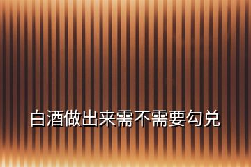 白酒做出來需不需要勾兌