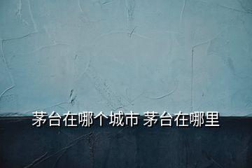 茅臺(tái)在哪個(gè)城市 茅臺(tái)在哪里