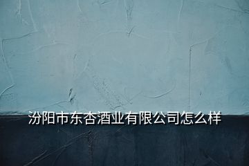 汾陽(yáng)市東杏酒業(yè)有限公司怎么樣