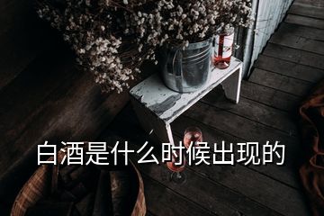 白酒是什么時候出現(xiàn)的