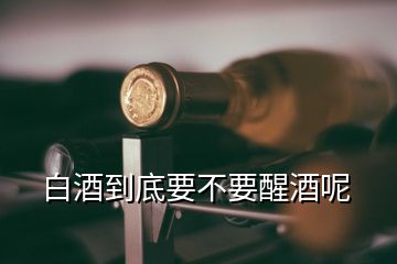 白酒到底要不要醒酒呢