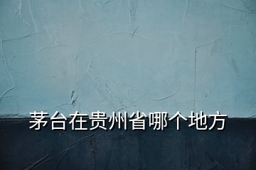 茅臺(tái)在貴州省哪個(gè)地方