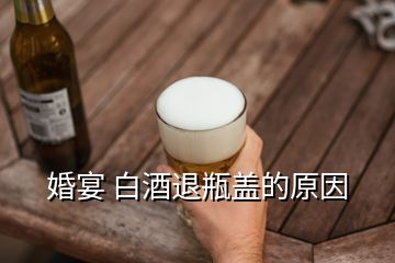 婚宴 白酒退瓶蓋的原因