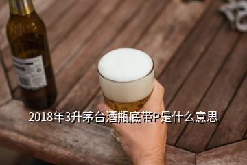 2018年3升茅臺(tái)酒瓶底帶P是什么意思