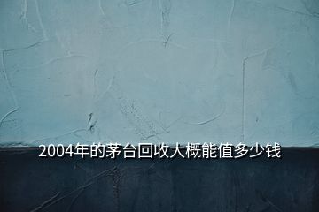 2004年的茅臺(tái)回收大概能值多少錢