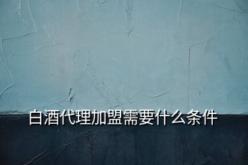 白酒代理加盟需要什么條件