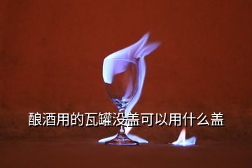 釀酒用的瓦罐沒(méi)蓋可以用什么蓋