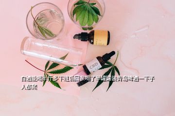 白酒能喝半斤多下班后回家喝了半罐罐裝青島啤酒一下子人都爬