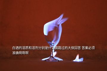 白酒的溶質(zhì)和溶劑分別是什么請(qǐng)路過(guò)的大俠回答 答案必須準(zhǔn)確啊啊啊