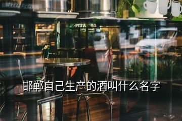 邯鄲自己生產(chǎn)的酒叫什么名字