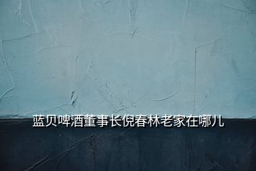 藍(lán)貝啤酒董事長(zhǎng)倪春林老家在哪兒