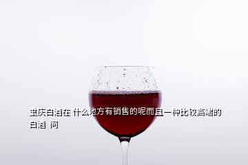 重慶白酒在 什么地方有銷售的呢而且一種比較高端的白酒  問