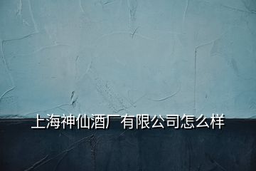 上海神仙酒廠有限公司怎么樣