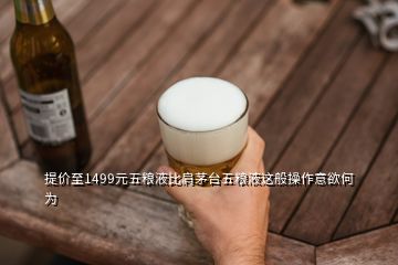 提價至1499元五糧液比肩茅臺五糧液這般操作意欲何為