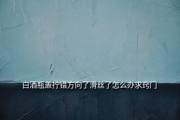 白酒瓶蓋擰錯方向了滑絲了怎么辦求竅門