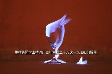 重啤集團含山啤酒廠去年虧損二千萬這一說法如何解釋