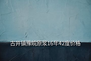 古井鎮(zhèn)豫皖原漿16年42度價格