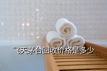 飛天茅臺(tái)回收價(jià)格是多少