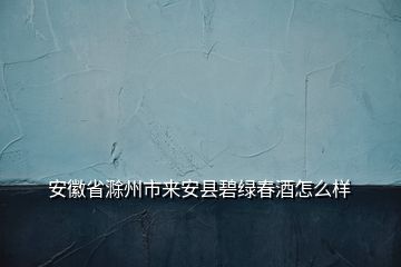 安徽省滁州市來安縣碧綠春酒怎么樣