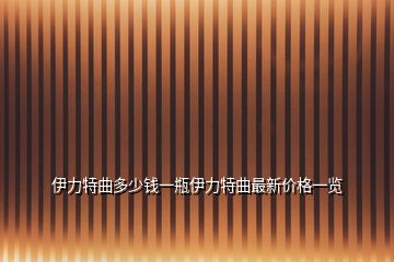 伊力特曲多少錢一瓶伊力特曲最新價格一覽